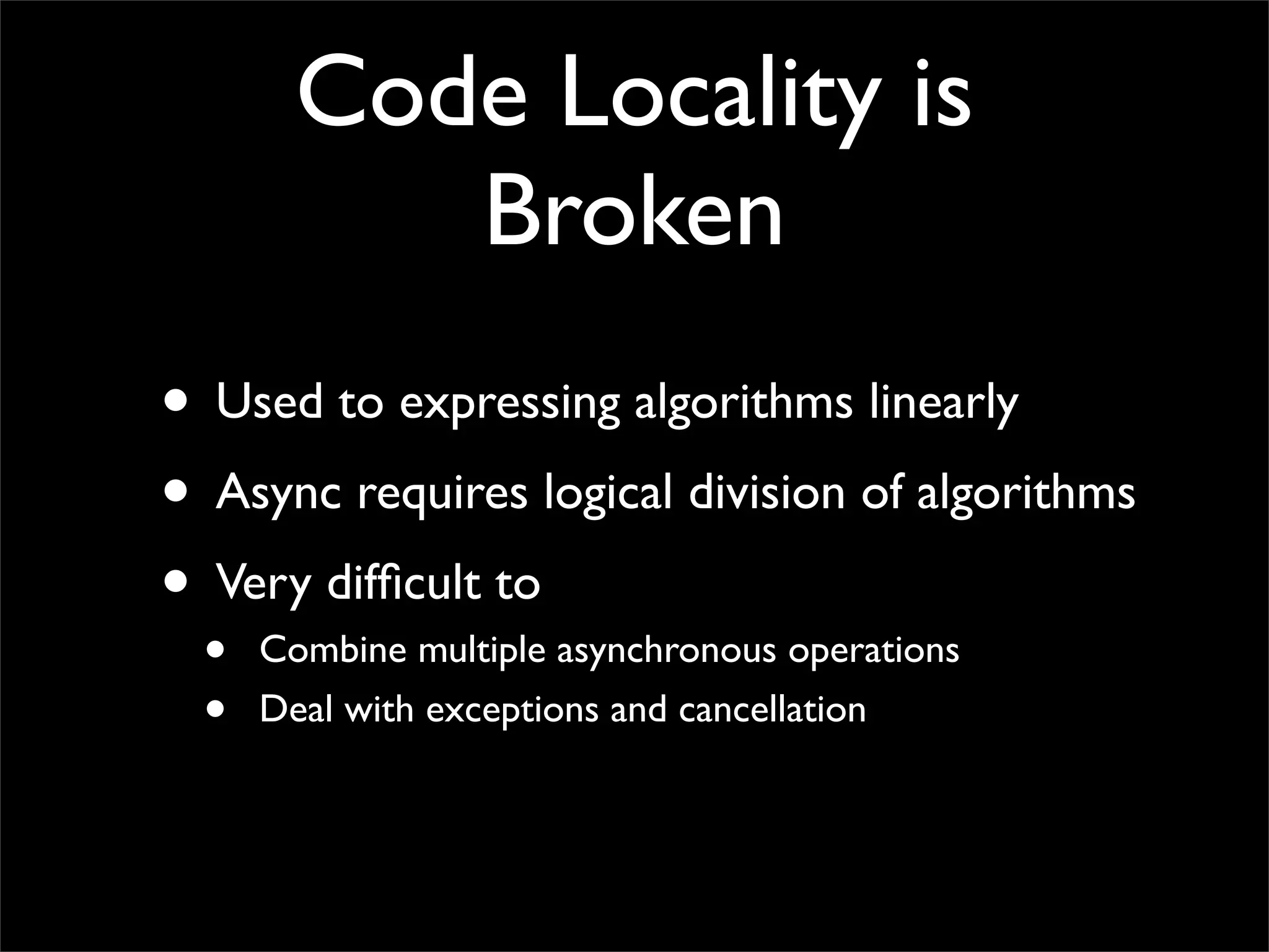 Code Locality is
           Broken
• Used to expressing algorithms linearly
• Async requires logical division of algorithms
• Very difﬁcult to
  •   Combine multiple asynchronous operations
  •   Deal with exceptions and cancellation
 