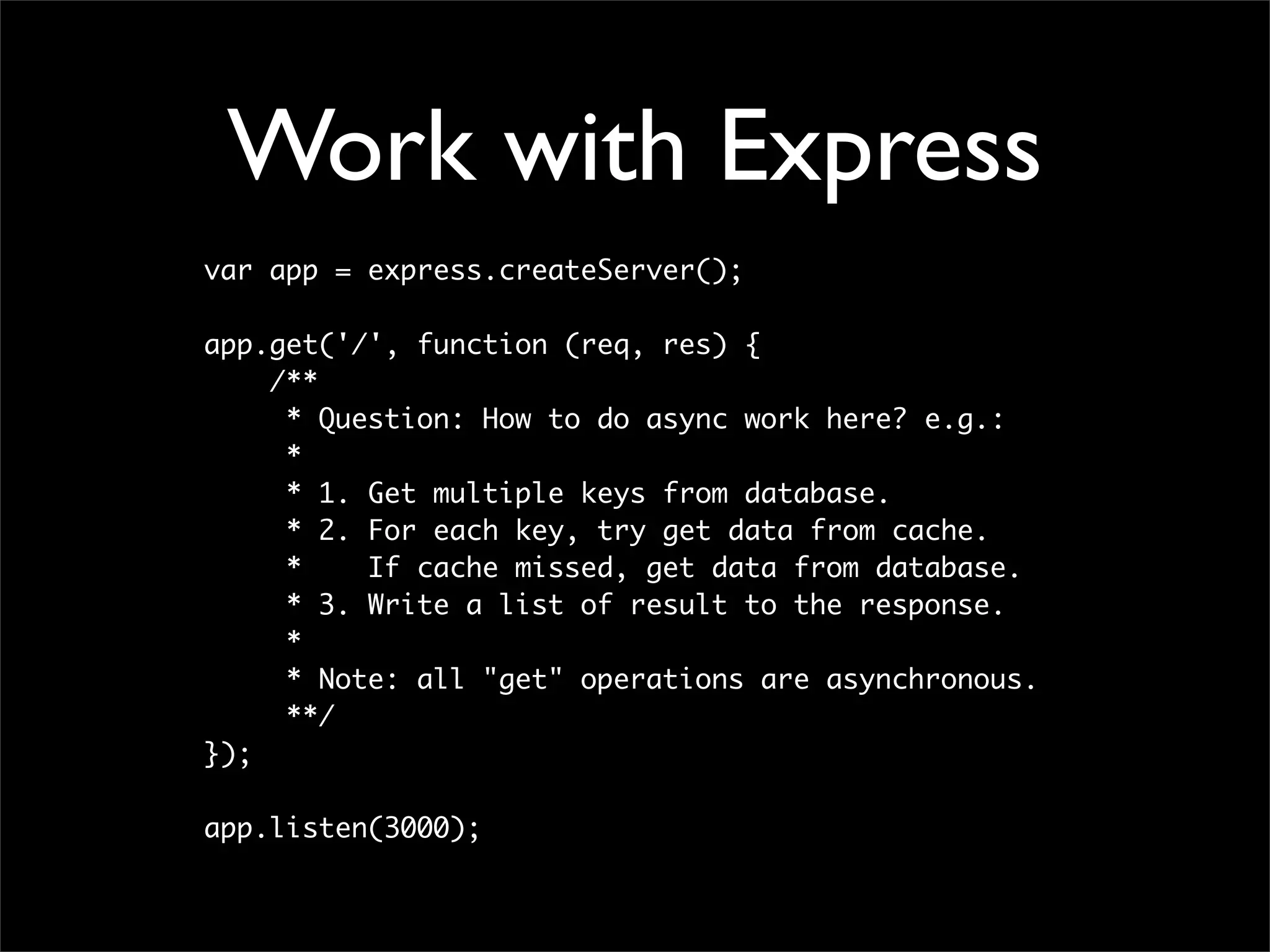 Work with Express
var app = express.createServer();

app.get('/', function (req, res) {
    /**
     * Question: How to do async work here? e.g.:
     *
     * 1. Get multiple keys from database.
     * 2. For each key, try get data from cache.
     *    If cache missed, get data from database.
     * 3. Write a list of result to the response.
     *
     * Note: all "get" operations are asynchronous.
     **/
});

app.listen(3000);
 