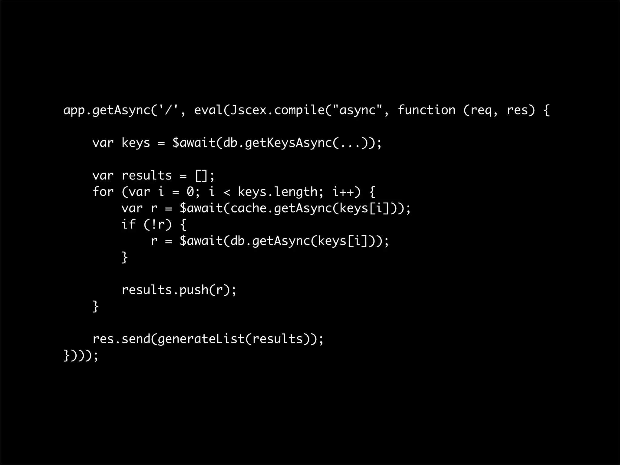 app.getAsync('/', eval(Jscex.compile("async", function (req, res) {

    var keys = $await(db.getKeysAsync(...));

    var results = [];
    for (var i = 0; i < keys.length; i++) {
        var r = $await(cache.getAsync(keys[i]));
        if (!r) {
            r = $await(db.getAsync(keys[i]));
        }

        results.push(r);
    }

    res.send(generateList(results));
})));
 