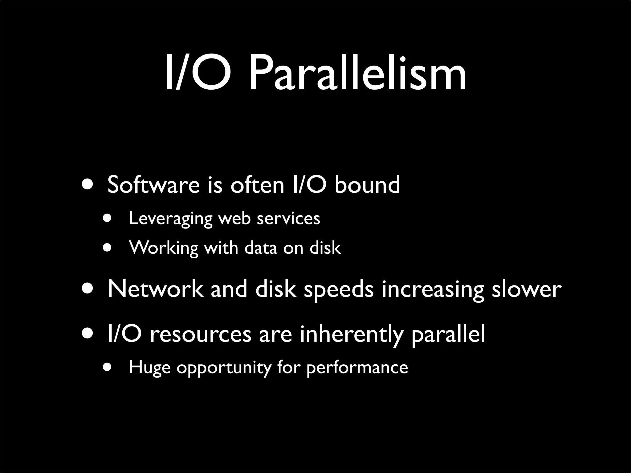 I/O Parallelism

• Software is often I/O bound
 •   Leveraging web services
 •   Working with data on disk

• Network and disk speeds increasing slower
• I/O resources are inherently parallel
 •   Huge opportunity for performance
 