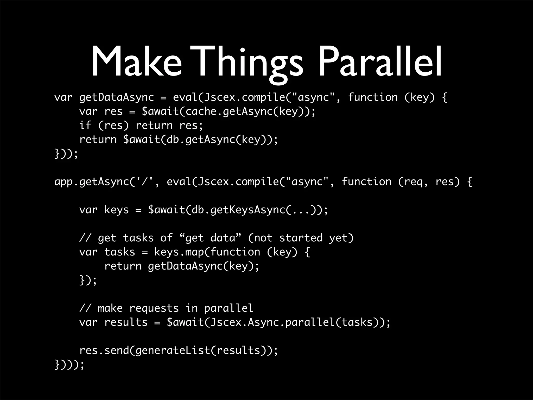 Make Things Parallel
var getDataAsync = eval(Jscex.compile("async", function (key) {
     var res = $await(cache.getAsync(key));
     if (res) return res;
     return $await(db.getAsync(key));
}));

app.getAsync('/', eval(Jscex.compile("async", function (req, res) {

    var keys = $await(db.getKeysAsync(...));

    // get tasks of “get data” (not started yet)
    var tasks = keys.map(function (key) {
        return getDataAsync(key);
    });

    // make requests in parallel
    var results = $await(Jscex.Async.parallel(tasks));

    res.send(generateList(results));
})));
 