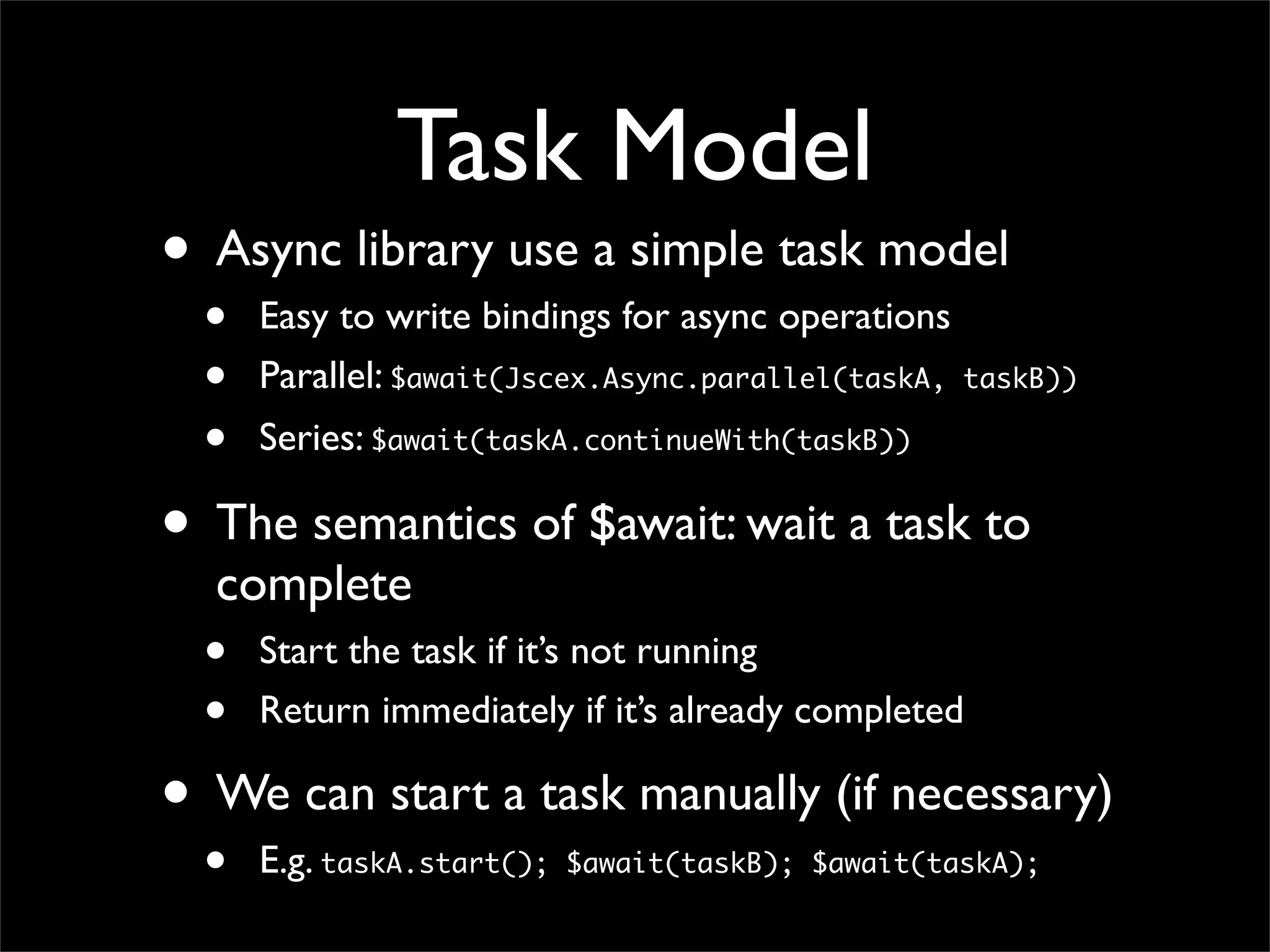 Task Model
• Async library use a simple task model
  •   Easy to write bindings for async operations
  •   Parallel: $await(Jscex.Async.parallel(taskA,   taskB))

  •   Series: $await(taskA.continueWith(taskB))

• The semantics of $await: wait a task to
  complete
  •   Start the task if it’s not running
  •   Return immediately if it’s already completed

• We can start a task manually (if necessary)
  •   E.g. taskA.start();   $await(taskB); $await(taskA);
 