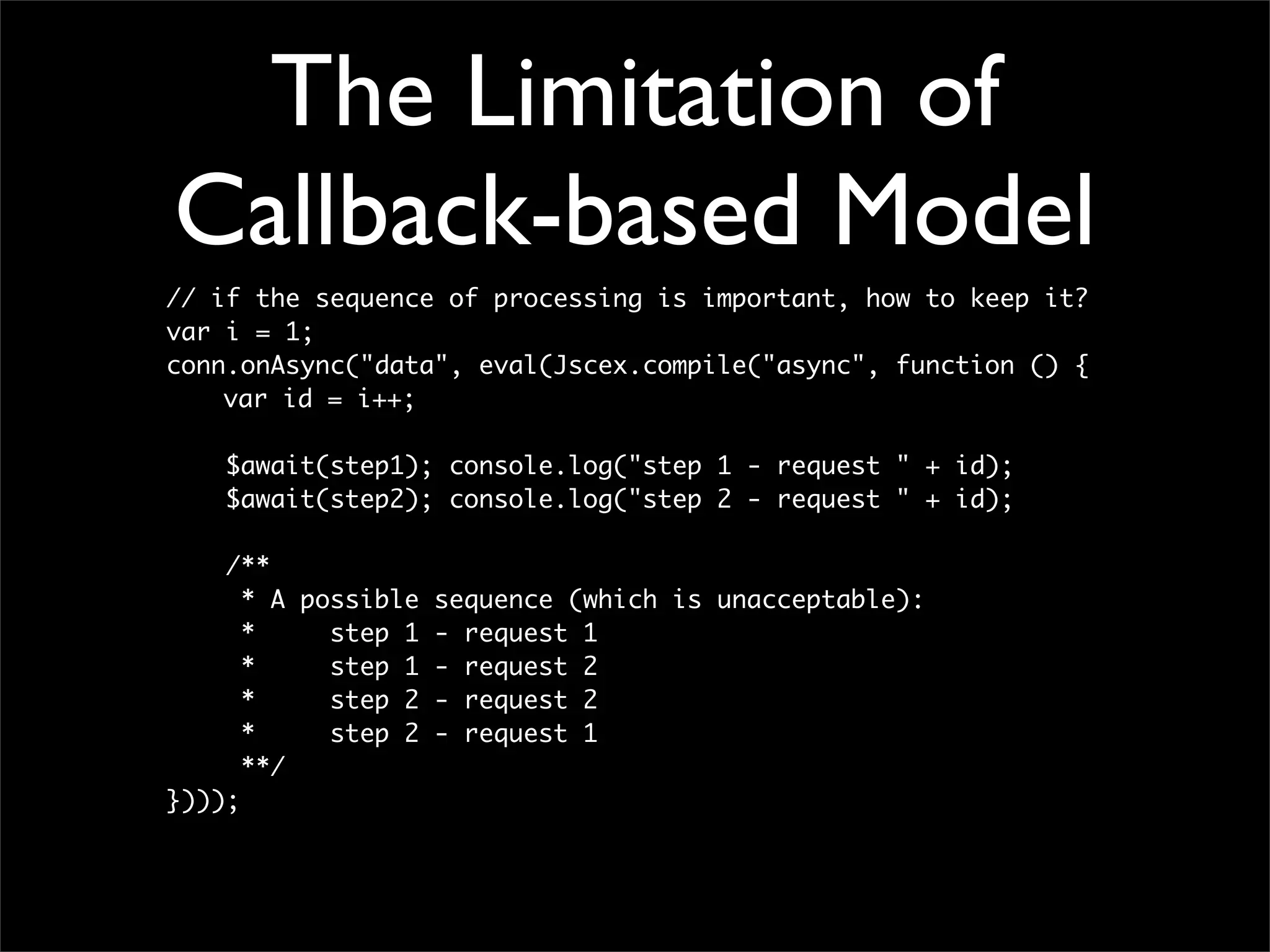 The Limitation of
Callback-based Model
// if the sequence of processing is important, how to keep it?
var i = 1;
conn.onAsync("data", eval(Jscex.compile("async", function () {
	   var id = i++;

    $await(step1); console.log("step 1 - request " + id);
    $await(step2); console.log("step 2 - request " + id);

    /**
      * A possible sequence (which is unacceptable):
      *     step 1 - request 1
      *     step 1 - request 2
      *     step 2 - request 2
      *     step 2 - request 1
      **/
})));
 