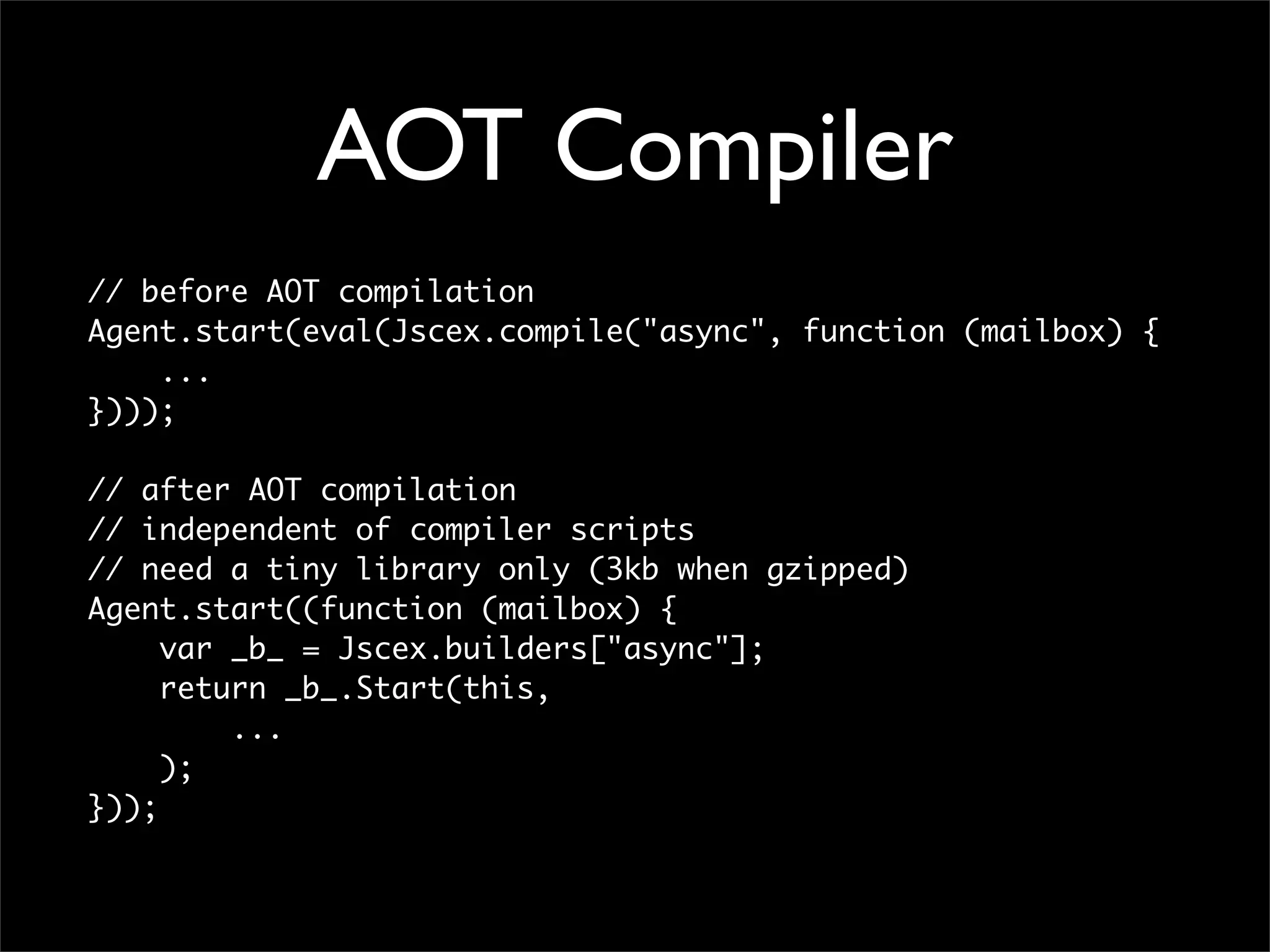 AOT Compiler
// before AOT compilation
Agent.start(eval(Jscex.compile("async", function (mailbox) {
    ...
})));

// after AOT compilation
// independent of compiler scripts
// need a tiny library only (3kb when gzipped)
Agent.start((function (mailbox) {
     var _b_ = Jscex.builders["async"];
     return _b_.Start(this,
         ...
     );
}));
 
