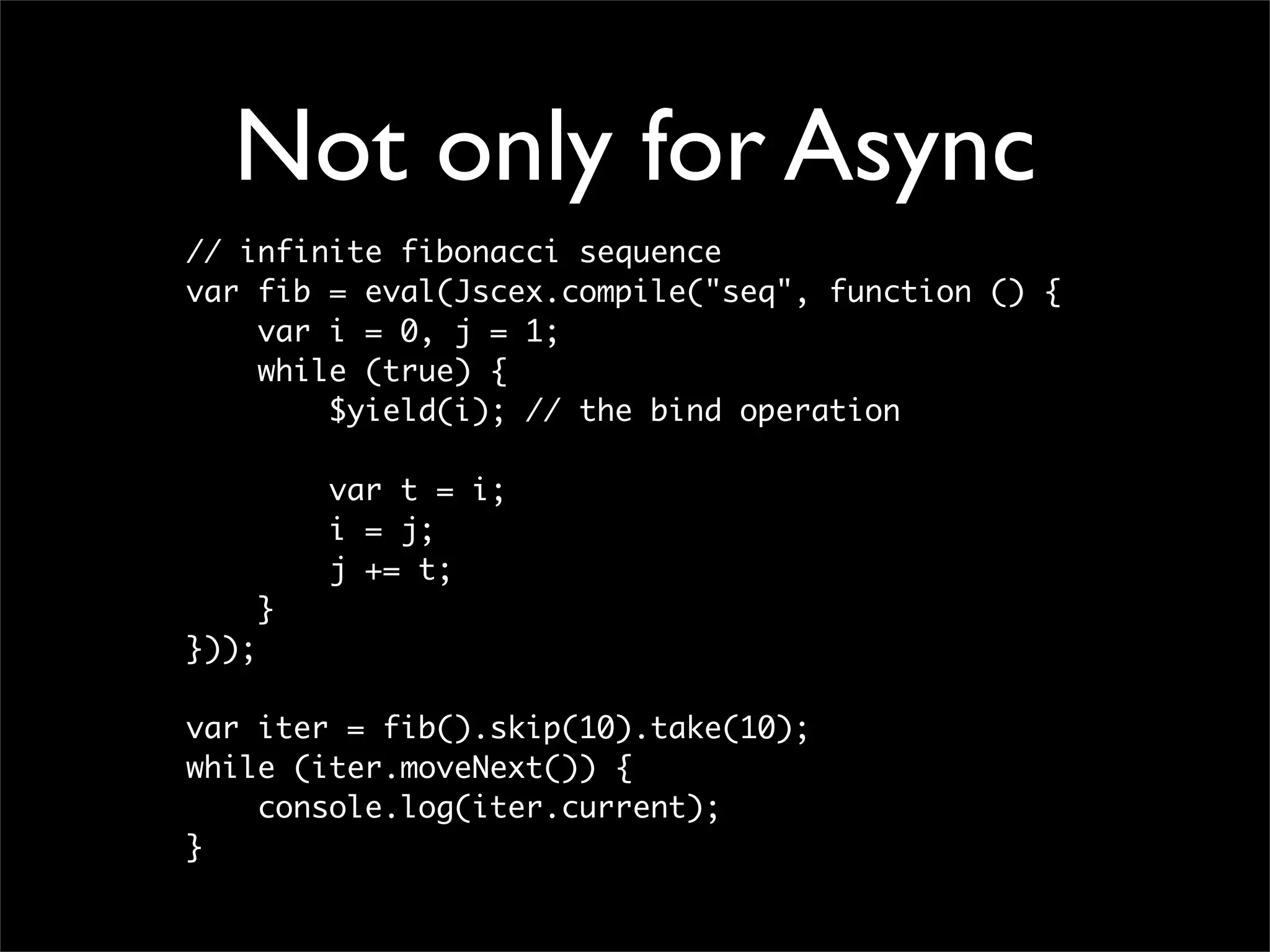 Not only for Async
// infinite fibonacci sequence
var fib = eval(Jscex.compile("seq", function () {
    var i = 0, j = 1;
    while (true) {
        $yield(i); // the bind operation

           var t = i;
           i = j;
           j += t;
       }
}));

var iter = fib().skip(10).take(10);
while (iter.moveNext()) {
    console.log(iter.current);
}
 