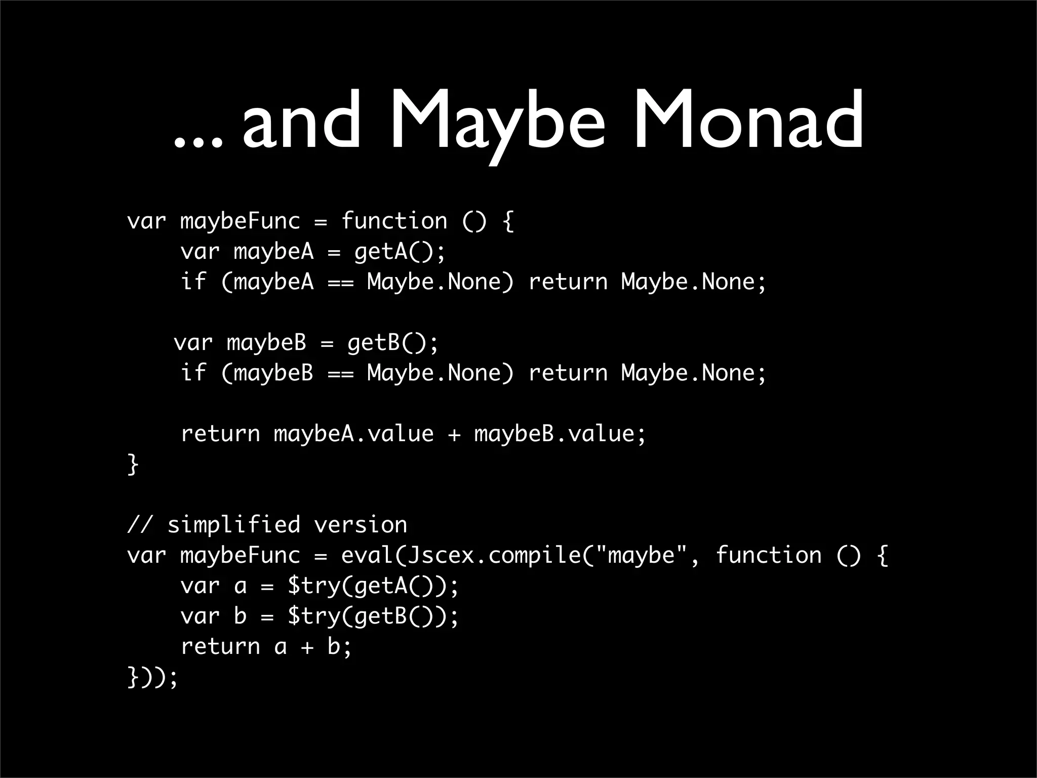 ... and Maybe Monad
var maybeFunc = function () {
    var maybeA = getA();
    if (maybeA == Maybe.None) return Maybe.None;

	   var maybeB = getB();
     if (maybeB == Maybe.None) return Maybe.None;

    return maybeA.value + maybeB.value;
}

// simplified version
var maybeFunc = eval(Jscex.compile("maybe", function () {
     var a = $try(getA());
     var b = $try(getB());
     return a + b;
}));
 