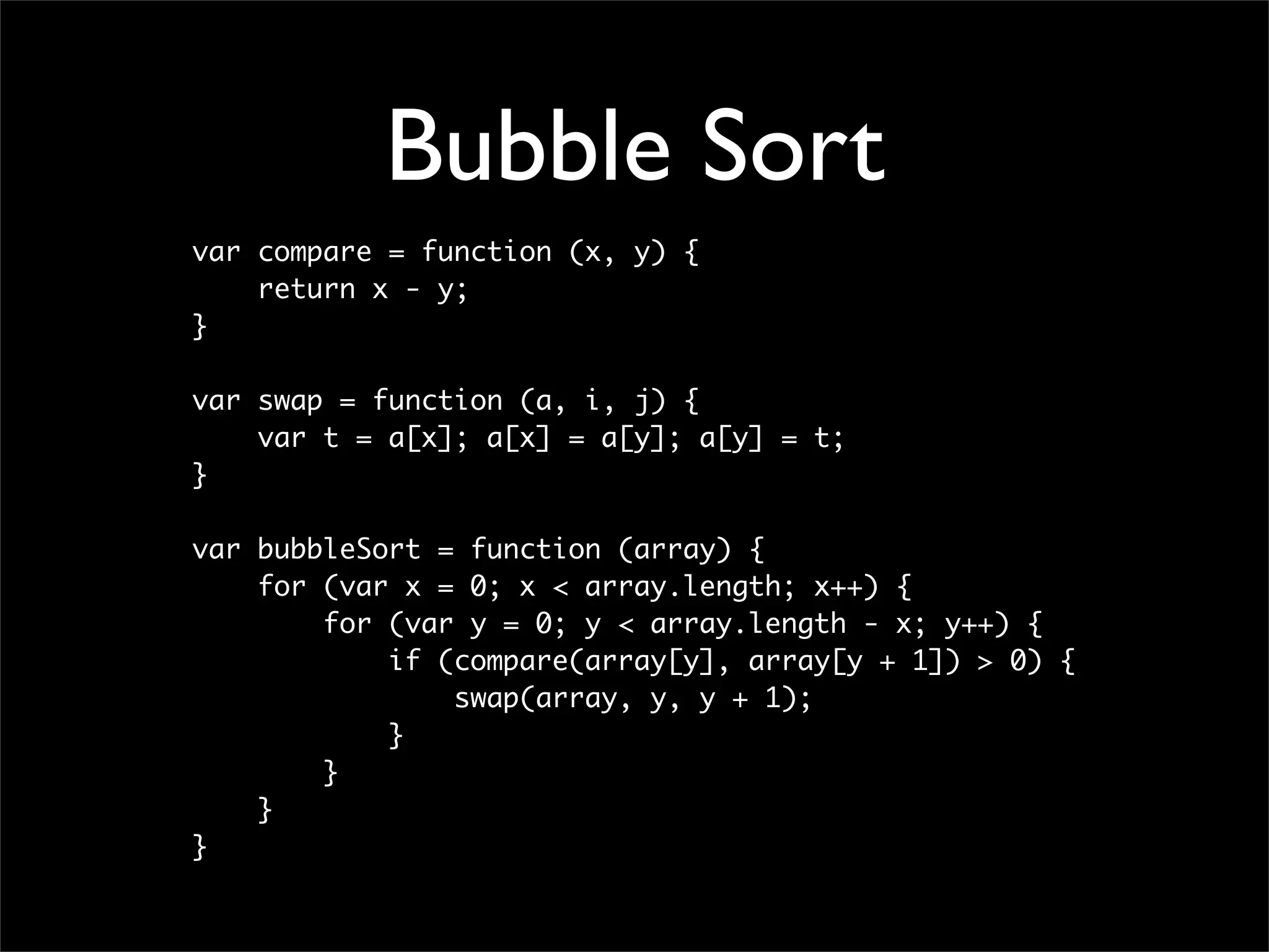 Bubble Sort
var compare = function (x, y) {
    return x - y;
}

var swap = function (a, i, j) {
    var t = a[x]; a[x] = a[y]; a[y] = t;
}

var bubbleSort = function (array) {
    for (var x = 0; x < array.length; x++) {
        for (var y = 0; y < array.length - x; y++) {
            if (compare(array[y], array[y + 1]) > 0) {
                swap(array, y, y + 1);
            }
        }
    }
}
 