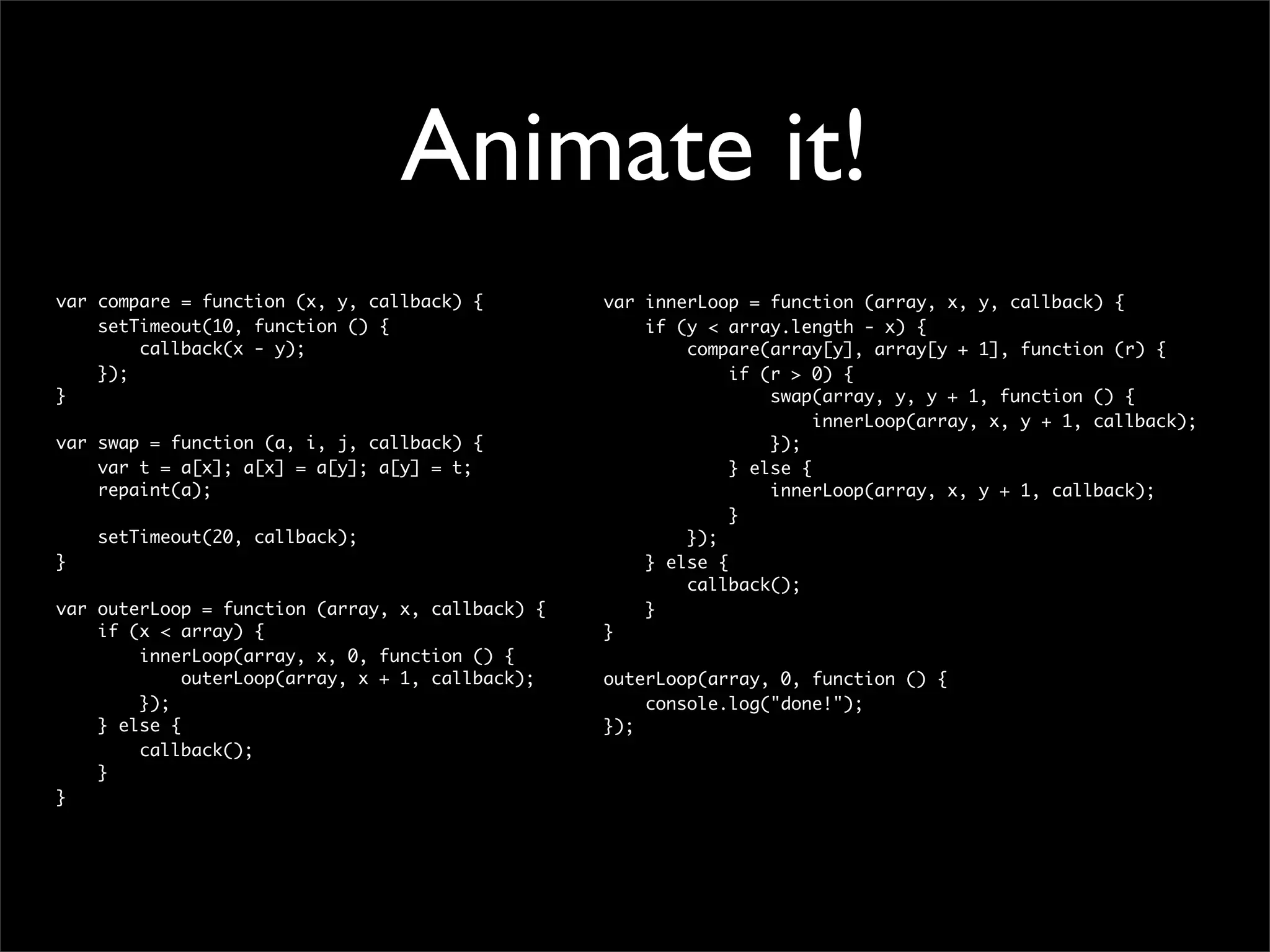 Animate it!
var compare = function (x, y, callback) {         var innerLoop = function (array, x, y, callback) {
    setTimeout(10, function () {                      if (y < array.length - x) {
        callback(x - y);                                  compare(array[y], array[y + 1], function (r) {
    });                                                        if (r > 0) {
}                                                                  swap(array, y, y + 1, function () {
                                                                        innerLoop(array, x, y + 1, callback);
var swap = function (a, i, j, callback) {                          });
    var t = a[x]; a[x] = a[y]; a[y] = t;                       } else {
    repaint(a);                                                    innerLoop(array, x, y + 1, callback);
                                                               }
    setTimeout(20, callback);                             });
}                                                     } else {
                                                          callback();
var outerLoop = function (array, x, callback) {       }
    if (x < array) {                              }
        innerLoop(array, x, 0, function () {
             outerLoop(array, x + 1, callback);   outerLoop(array, 0, function () {
        });                                           console.log("done!");
    } else {                                      });
        callback();
    }
}
 