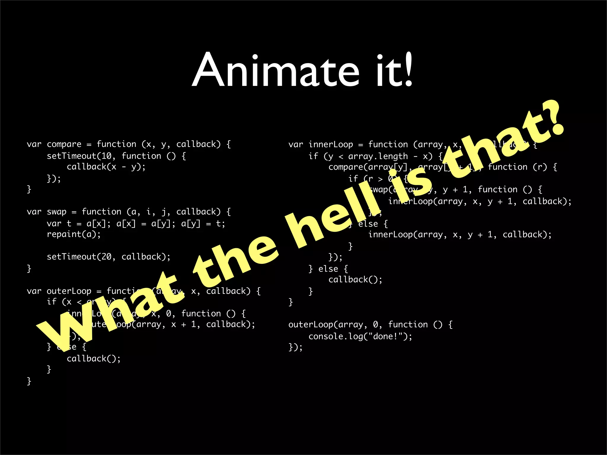 Animate it!
                                                                             at?
var compare = function (x, y, callback) {



                                                                           th
                                                  var innerLoop = function (array, x, y, callback) {




                                                                        is
    setTimeout(10, function () {                      if (y < array.length - x) {
        callback(x - y);                                  compare(array[y], array[y + 1], function (r) {




               ll
    });                                                        if (r > 0) {
}                                                                  swap(array, y, y + 1, function () {




              e
                                                                        innerLoop(array, x, y + 1, callback);




             h
var swap = function (a, i, j, callback) {                          });
    var t = a[x]; a[x] = a[y]; a[y] = t;                       } else {




           e
    repaint(a);                                                    innerLoop(array, x, y + 1, callback);




          h
                                                               }




         t
    setTimeout(20, callback);                             });




       t
}                                                     } else {




      a
                                                          callback();




     h
var outerLoop = function (array, x, callback) {       }
    if (x < array) {                              }
        innerLoop(array, x, 0, function () {




    W
             outerLoop(array, x + 1, callback);   outerLoop(array, 0, function () {
        });                                           console.log("done!");
    } else {                                      });
        callback();
    }
}
 