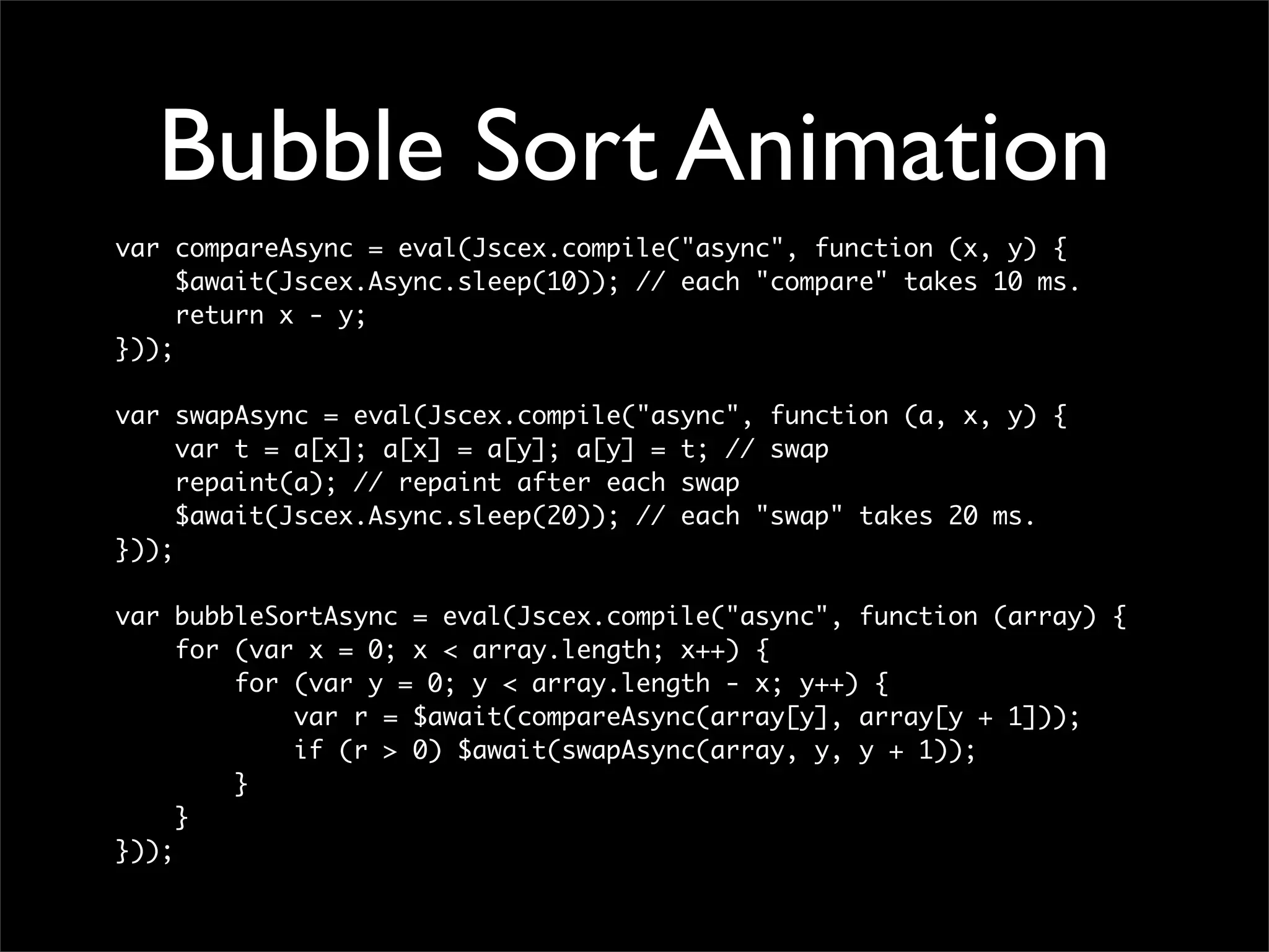 Bubble Sort Animation
var compareAsync = eval(Jscex.compile("async", function (x, y) {
     $await(Jscex.Async.sleep(10)); // each "compare" takes 10 ms.
     return x - y;
}));

var swapAsync = eval(Jscex.compile("async", function (a, x, y) {
     var t = a[x]; a[x] = a[y]; a[y] = t; // swap
     repaint(a); // repaint after each swap
     $await(Jscex.Async.sleep(20)); // each "swap" takes 20 ms.
}));

var bubbleSortAsync = eval(Jscex.compile("async", function (array) {
     for (var x = 0; x < array.length; x++) {
         for (var y = 0; y < array.length - x; y++) {
             var r = $await(compareAsync(array[y], array[y + 1]));
             if (r > 0) $await(swapAsync(array, y, y + 1));
         }
     }
}));
 