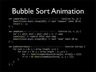 Bubble Sort Animation
var compareAsync = eval(Jscex.compile("async", function (x, y) {
     $await(Jscex.Async.sleep(10)); // each "compare" takes 10 ms.
     return x - y;
}));

var swapAsync = eval(Jscex.compile("async", function (a, x, y) {
     var t = a[x]; a[x] = a[y]; a[y] = t; // swap
     repaint(a); // repaint after each swap
     $await(Jscex.Async.sleep(20)); // each "swap" takes 20 ms.
}));

var bubbleSortAsync = eval(Jscex.compile("async", function (array) {
     for (var x = 0; x < array.length; x++) {
         for (var y = 0; y < array.length - x; y++) {
             var r = $await(compareAsync(array[y], array[y + 1]));
             if (r > 0) $await(swapAsync(array, y, y + 1));
         }
     }
}));
 