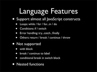 Language Features
• Support almost all JavaScript constructs
  •   Loops: while / for / for...in / do
  •   Conditions: if / switch
  •   Error handling: try...catch...ﬁnally
  •   Others: return / break / continue / throw

• Not supported
  •   with block
  •   break / continue to label
  •   conditional break in switch block

• Nested functions
 