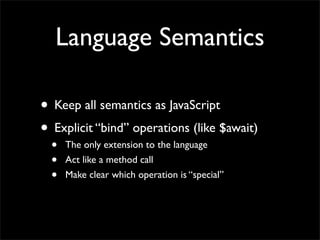 Language Semantics

• Keep all semantics as JavaScript
• Explicit “bind” operations (like $await)
  •   The only extension to the language
  •   Act like a method call
  •   Make clear which operation is “special”
 