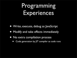 Programming
          Experiences

• Write, execute, debug as JavaScript
• Modify and take effects immediately
• No extra compilation process
 •   Code generation by JIT compiler as code runs
 