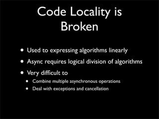 Code Locality is
           Broken
• Used to expressing algorithms linearly
• Async requires logical division of algorithms
• Very difﬁcult to
  •   Combine multiple asynchronous operations
  •   Deal with exceptions and cancellation
 