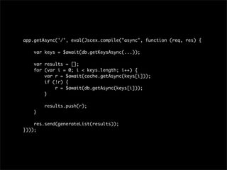 app.getAsync('/', eval(Jscex.compile("async", function (req, res) {

    var keys = $await(db.getKeysAsync(...));

    var results = [];
    for (var i = 0; i < keys.length; i++) {
        var r = $await(cache.getAsync(keys[i]));
        if (!r) {
            r = $await(db.getAsync(keys[i]));
        }

        results.push(r);
    }

    res.send(generateList(results));
})));
 
