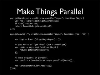 Make Things Parallel
var getDataAsync = eval(Jscex.compile("async", function (key) {
     var res = $await(cache.getAsync(key));
     if (res) return res;
     return $await(db.getAsync(key));
}));

app.getAsync('/', eval(Jscex.compile("async", function (req, res) {

    var keys = $await(db.getKeysAsync(...));

    // get tasks of “get data” (not started yet)
    var tasks = keys.map(function (key) {
        return getDataAsync(key);
    });

    // make requests in parallel
    var results = $await(Jscex.Async.parallel(tasks));

    res.send(generateList(results));
})));
 
