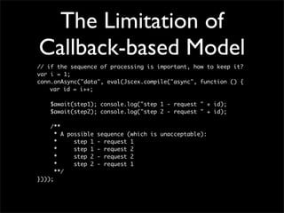The Limitation of
Callback-based Model
// if the sequence of processing is important, how to keep it?
var i = 1;
conn.onAsync("data", eval(Jscex.compile("async", function () {
	   var id = i++;

    $await(step1); console.log("step 1 - request " + id);
    $await(step2); console.log("step 2 - request " + id);

    /**
      * A possible sequence (which is unacceptable):
      *     step 1 - request 1
      *     step 1 - request 2
      *     step 2 - request 2
      *     step 2 - request 1
      **/
})));
 