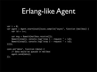 Erlang-like Agent
var i = 0;
var agent = Agent.start(eval(Jscex.compile("async", function (mailbox) {
    var id = i++;

    var msg = $await(mailbox.receive());
    $await(step1); console.log("step 1 - request " + id);
    $await(step2); console.log("step 2 - request " + id);
})));

conn.on("data", function (data) {
    // data would be queued in mailbox
    agent.send(data);
});
 