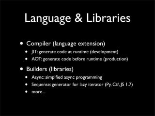 Language & Libraries
• Compiler (language extension)
  •   JIT: generate code at runtime (development)
  •   AOT: generate code before runtime (production)

• Builders (libraries)
  •   Async: simplﬁed async programming
  •   Sequense: generator for lazy iterator (Py, C#, JS 1.7)
  •   more...
 