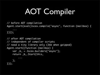 AOT Compiler
// before AOT compilation
Agent.start(eval(Jscex.compile("async", function (mailbox) {
    ...
})));

// after AOT compilation
// independent of compiler scripts
// need a tiny library only (3kb when gzipped)
Agent.start((function (mailbox) {
     var _b_ = Jscex.builders["async"];
     return _b_.Start(this,
         ...
     );
}));
 