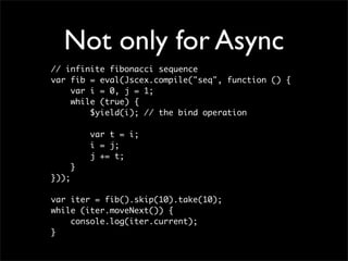 Not only for Async
// infinite fibonacci sequence
var fib = eval(Jscex.compile("seq", function () {
    var i = 0, j = 1;
    while (true) {
        $yield(i); // the bind operation

           var t = i;
           i = j;
           j += t;
       }
}));

var iter = fib().skip(10).take(10);
while (iter.moveNext()) {
    console.log(iter.current);
}
 