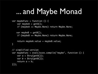 ... and Maybe Monad
var maybeFunc = function () {
    var maybeA = getA();
    if (maybeA == Maybe.None) return Maybe.None;

	   var maybeB = getB();
     if (maybeB == Maybe.None) return Maybe.None;

    return maybeA.value + maybeB.value;
}

// simplified version
var maybeFunc = eval(Jscex.compile("maybe", function () {
     var a = $try(getA());
     var b = $try(getB());
     return a + b;
}));
 
