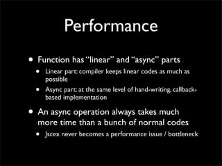 Performance
• Function has “linear” and “async” parts
  •   Linear part: compiler keeps linear codes as much as
      possible
  •   Async part: at the same level of hand-writing, callback-
      based implementation

• An async operation always takes much
  more time than a bunch of normal codes
  •   Jscex never becomes a performance issue / bottleneck
 