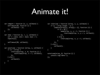 Animate it!
var compare = function (x, y, callback) {         var innerLoop = function (array, x, y, callback) {
    setTimeout(10, function () {                      if (y < array.length - x) {
        callback(x - y);                                  compare(array[y], array[y + 1], function (r) {
    });                                                        if (r > 0) {
}                                                                  swap(array, y, y + 1, function () {
                                                                        innerLoop(array, x, y + 1, callback);
var swap = function (a, i, j, callback) {                          });
    var t = a[x]; a[x] = a[y]; a[y] = t;                       } else {
    repaint(a);                                                    innerLoop(array, x, y + 1, callback);
                                                               }
    setTimeout(20, callback);                             });
}                                                     } else {
                                                          callback();
var outerLoop = function (array, x, callback) {       }
    if (x < array) {                              }
        innerLoop(array, x, 0, function () {
             outerLoop(array, x + 1, callback);   outerLoop(array, 0, function () {
        });                                           console.log("done!");
    } else {                                      });
        callback();
    }
}
 