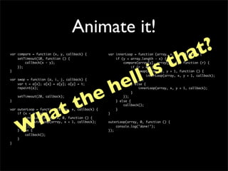 Animate it!
                                                                             at?
var compare = function (x, y, callback) {



                                                                           th
                                                  var innerLoop = function (array, x, y, callback) {




                                                                        is
    setTimeout(10, function () {                      if (y < array.length - x) {
        callback(x - y);                                  compare(array[y], array[y + 1], function (r) {




               ll
    });                                                        if (r > 0) {
}                                                                  swap(array, y, y + 1, function () {




              e
                                                                        innerLoop(array, x, y + 1, callback);




             h
var swap = function (a, i, j, callback) {                          });
    var t = a[x]; a[x] = a[y]; a[y] = t;                       } else {




           e
    repaint(a);                                                    innerLoop(array, x, y + 1, callback);




          h
                                                               }




         t
    setTimeout(20, callback);                             });




       t
}                                                     } else {




      a
                                                          callback();




     h
var outerLoop = function (array, x, callback) {       }
    if (x < array) {                              }
        innerLoop(array, x, 0, function () {




    W
             outerLoop(array, x + 1, callback);   outerLoop(array, 0, function () {
        });                                           console.log("done!");
    } else {                                      });
        callback();
    }
}
 