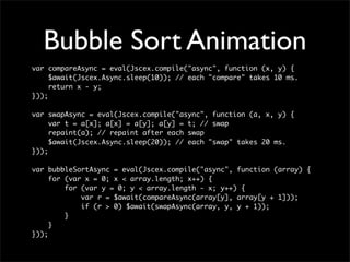 Bubble Sort Animation
var compareAsync = eval(Jscex.compile("async", function (x, y) {
     $await(Jscex.Async.sleep(10)); // each "compare" takes 10 ms.
     return x - y;
}));

var swapAsync = eval(Jscex.compile("async", function (a, x, y) {
     var t = a[x]; a[x] = a[y]; a[y] = t; // swap
     repaint(a); // repaint after each swap
     $await(Jscex.Async.sleep(20)); // each "swap" takes 20 ms.
}));

var bubbleSortAsync = eval(Jscex.compile("async", function (array) {
     for (var x = 0; x < array.length; x++) {
         for (var y = 0; y < array.length - x; y++) {
             var r = $await(compareAsync(array[y], array[y + 1]));
             if (r > 0) $await(swapAsync(array, y, y + 1));
         }
     }
}));
 