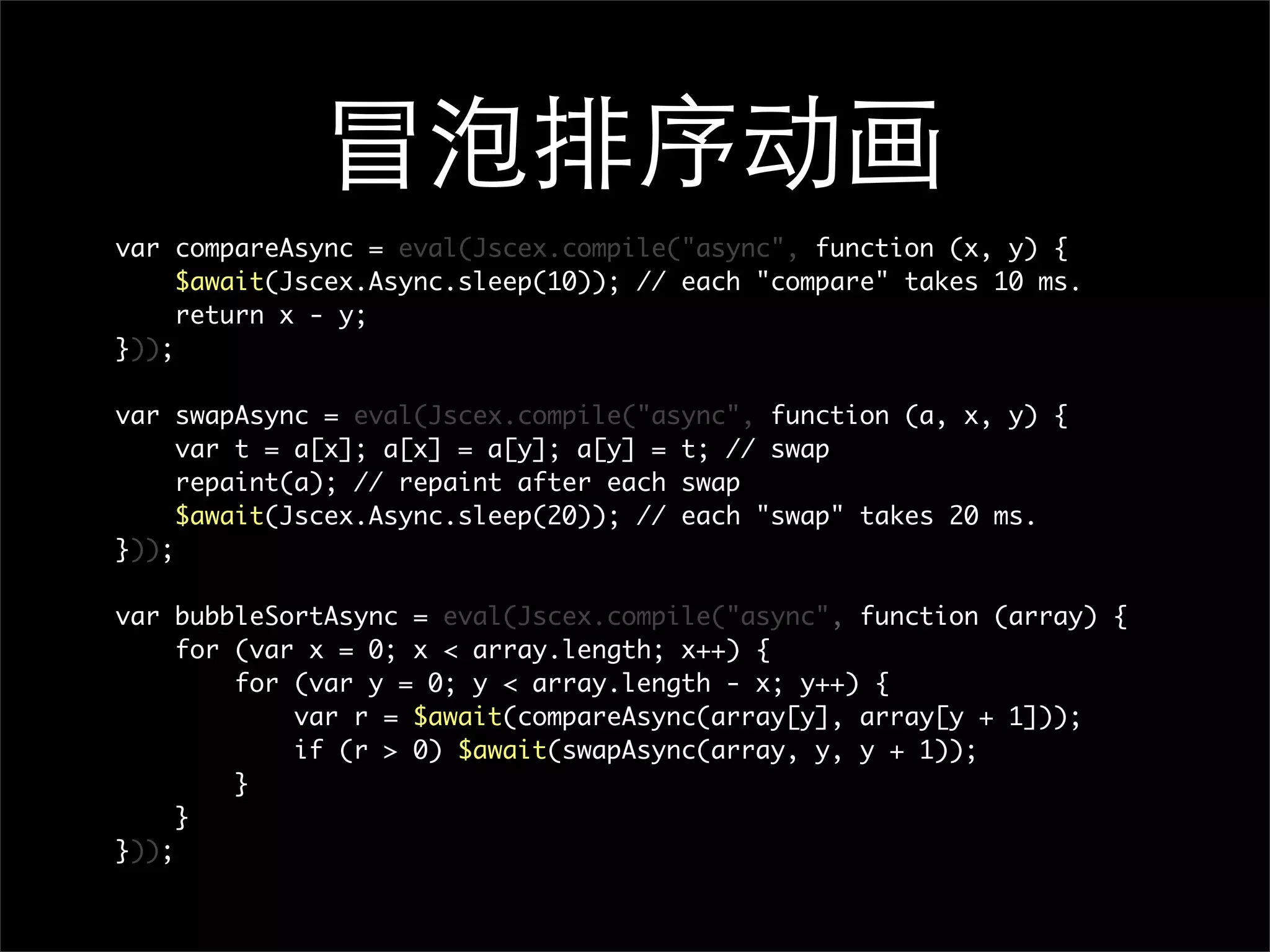 var compareAsync = eval(Jscex.compile("async", function (x, y) {
     $await(Jscex.Async.sleep(10)); // each "compare" takes 10 ms.
     return x - y;
}));

var swapAsync = eval(Jscex.compile("async", function (a, x, y) {
     var t = a[x]; a[x] = a[y]; a[y] = t; // swap
     repaint(a); // repaint after each swap
     $await(Jscex.Async.sleep(20)); // each "swap" takes 20 ms.
}));

var bubbleSortAsync = eval(Jscex.compile("async", function (array) {
     for (var x = 0; x < array.length; x++) {
         for (var y = 0; y < array.length - x; y++) {
             var r = $await(compareAsync(array[y], array[y + 1]));
             if (r > 0) $await(swapAsync(array, y, y + 1));
         }
     }
}));
 