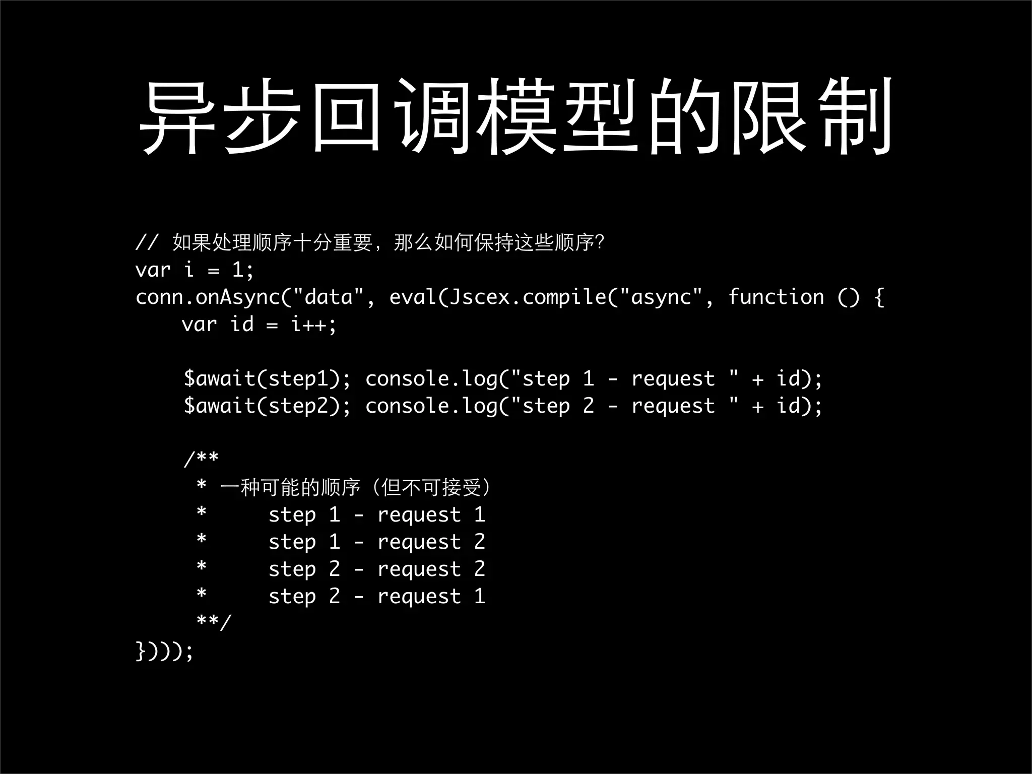 //
var i = 1;
conn.onAsync("data", eval(Jscex.compile("async", function () {
	   var id = i++;

    $await(step1); console.log("step 1 - request " + id);
    $await(step2); console.log("step 2 - request " + id);

    /**
      *
      *     step   1   -   request   1
      *     step   1   -   request   2
      *     step   2   -   request   2
      *     step   2   -   request   1
      **/
})));
 