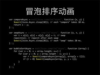var compareAsync = eval(Jscex.compile("async", function (x, y) {
     $await(Jscex.Async.sleep(10)); // each "compare" takes 10 ms.
     return x - y;
}));

var swapAsync = eval(Jscex.compile("async", function (a, x, y) {
     var t = a[x]; a[x] = a[y]; a[y] = t; // swap
     repaint(a); // repaint after each swap
     $await(Jscex.Async.sleep(20)); // each "swap" takes 20 ms.
}));

var bubbleSortAsync = eval(Jscex.compile("async", function (array) {
     for (var x = 0; x < array.length; x++) {
         for (var y = 0; y < array.length - x; y++) {
             var r = $await(compareAsync(array[y], array[y + 1]));
             if (r > 0) $await(swapAsync(array, y, y + 1));
         }
     }
}));
 