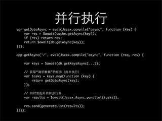var getDataAsync = eval(Jscex.compile("async", function (key) {
     var res = $await(cache.getAsync(key));
     if (res) return res;
     return $await(db.getAsync(key));
}));

app.getAsync('/', eval(Jscex.compile("async", function (req, res) {

    var keys = $await(db.getKeysAsync(...));

    //    “       ”
    var tasks = keys.map(function (key) {
        return getDataAsync(key);
    });

    //
    var results = $await(Jscex.Async.parallel(tasks));

    res.send(generateList(results));
})));
 