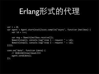 Erlang
var i = 0;
var agent = Agent.start(eval(Jscex.compile("async", function (mailbox) {
    var id = i++;

    var msg = $await(mailbox.receive());
    $await(step1); console.log("step 1 - request " + id);
    $await(step2); console.log("step 2 - request " + id);
})));

conn.on("data", function (data) {
    //           mailbox
    agent.send(data);
});
 