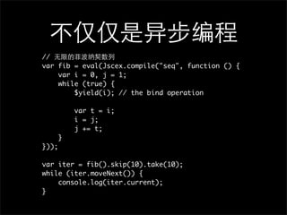 //
var fib = eval(Jscex.compile("seq", function () {
    var i = 0, j = 1;
    while (true) {
        $yield(i); // the bind operation

           var t = i;
           i = j;
           j += t;
       }
}));

var iter = fib().skip(10).take(10);
while (iter.moveNext()) {
    console.log(iter.current);
}
 