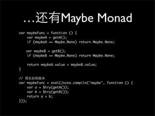…                Maybe Monad
var maybeFunc = function () {
    var maybeA = getA();
    if (maybeA == Maybe.None) return Maybe.None;

	   var maybeB = getB();
     if (maybeB == Maybe.None) return Maybe.None;

    return maybeA.value + maybeB.value;
}

//
var maybeFunc = eval(Jscex.compile("maybe", function () {
     var a = $try(getA());
     var b = $try(getB());
     return a + b;
}));
 