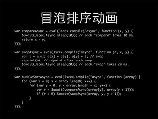 var compareAsync = eval(Jscex.compile("async", function (x, y) {
     $await(Jscex.Async.sleep(10)); // each "compare" takes 10 ms.
     return x - y;
}));

var swapAsync = eval(Jscex.compile("async", function (a, x, y) {
     var t = a[x]; a[x] = a[y]; a[y] = t; // swap
     repaint(a); // repaint after each swap
     $await(Jscex.Async.sleep(20)); // each "swap" takes 20 ms.
}));

var bubbleSortAsync = eval(Jscex.compile("async", function (array) {
     for (var x = 0; x < array.length; x++) {
         for (var y = 0; y < array.length - x; y++) {
             var r = $await(compareAsync(array[y], array[y + 1]));
             if (r > 0) $await(swapAsync(array, y, y + 1));
         }
     }
}));
 