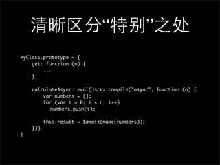 “               ”
MyClass.prototype = {
    get: function (n) {
        ...
    },

    calculateAsync: eval(Jscex.compile("async", function (n) {
        var numbers = [];
        for (var i = 0; i < n; i++)
        	 numbers.push(i);
        	
        this.result = $await(make(numbers));
    }))
}
 
