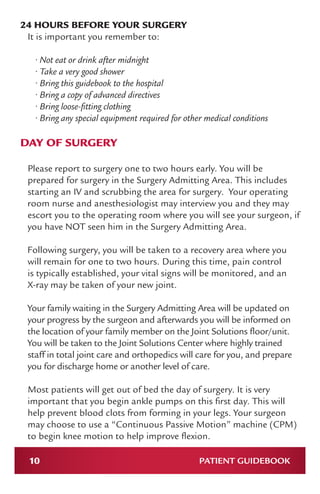 10 PATIENT GUIDEBOOK
24 HOURS BEFORE YOUR SURGERY
It is important you remember to:
• Not eat or drink after midnight
• Take a very good shower
• Bring this guidebook to the hospital
• Bring a copy of advanced directives
• Bring loose-fitting clothing
• Bring any special equipment required for other medical conditions
DAY OF SURGERY
Please report to surgery one to two hours early. You will be
prepared for surgery in the Surgery Admitting Area. This includes
starting an IV and scrubbing the area for surgery. Your operating
room nurse and anesthesiologist may interview you and they may
escort you to the operating room where you will see your surgeon, if
you have NOT seen him in the Surgery Admitting Area.
Following surgery, you will be taken to a recovery area where you
will remain for one to two hours. During this time, pain control
is typically established, your vital signs will be monitored, and an
X-ray may be taken of your new joint.
Your family waiting in the Surgery Admitting Area will be updated on
your progress by the surgeon and afterwards you will be informed on
the location of your family member on the Joint Solutions floor/unit.
You will be taken to the Joint Solutions Center where highly trained
staff in total joint care and orthopedics will care for you, and prepare
you for discharge home or another level of care.
Most patients will get out of bed the day of surgery. It is very
important that you begin ankle pumps on this first day. This will
help prevent blood clots from forming in your legs. Your surgeon
may choose to use a “Continuous Passive Motion” machine (CPM)
to begin knee motion to help improve flexion.
 