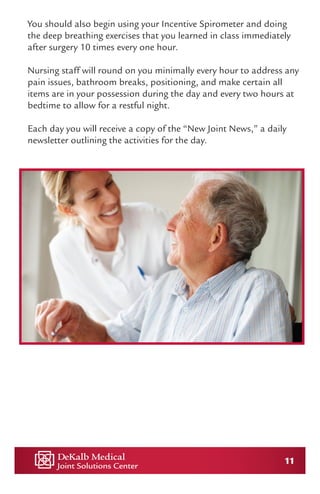 11
You should also begin using your Incentive Spirometer and doing
the deep breathing exercises that you learned in class immediately
after surgery 10 times every one hour.
Nursing staff will round on you minimally every hour to address any
pain issues, bathroom breaks, positioning, and make certain all
items are in your possession during the day and every two hours at
bedtime to allow for a restful night.
Each day you will receive a copy of the “New Joint News,” a daily
newsletter outlining the activities for the day.
 