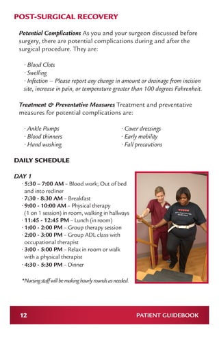 12 PATIENT GUIDEBOOK
POST-SURGICAL RECOVERY
Potential Complications As you and your surgeon discussed before
surgery, there are potential complications during and after the
surgical procedure. They are:
• Blood Clots
• Swelling
• Infection – Please report any change in amount or drainage from incision
site, increase in pain, or temperature greater than 100 degrees Fahrenheit.
Treatment & Preventative Measures Treatment and preventative
measures for potential complications are:
• Ankle Pumps
• Blood thinners
• Hand washing
• Cover dressings
• Early mobility
• Fall precautions
DAILY SCHEDULE
DAY 1
• 5:30 – 7:00 AM – Blood work; Out of bed
and into recliner
• 7:30 - 8:30 AM – Breakfast
• 9:00 - 10:00 AM – Physical therapy
(1 on 1 session) in room, walking in hallways
• 11:45 - 12:45 PM – Lunch (in room)
• 1:00 - 2:00 PM – Group therapy session
• 2:00 - 3:00 PM – Group ADL class with
occupational therapist
• 3:00 - 5:00 PM – Relax in room or walk
with a physical therapist
• 4:30 - 5:30 PM – Dinner
*Nursingstaffwillbemakinghourlyroundsasneeded.
 