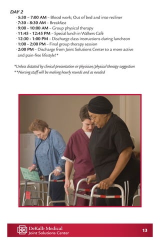 13
DAY 2
• 5:30 – 7:00 AM – Blood work; Out of bed and into recliner
• 7:30 - 8:30 AM – Breakfast
• 9:00 - 10:00 AM – Group physical therapy
• 11:45 - 12:45 PM – Special lunch in Walkers Café
• 12:30 - 1:00 PM – Discharge class instructions during luncheon
• 1:00 - 2:00 PM – Final group therapy session
• 2:00 PM – Discharge from Joint Solutions Center to a more active
and pain-free lifestyle!*
*Unless dictated by clinical presentation or physician/physical therapy suggestion
**Nursing staff will be making hourly rounds and as needed
 