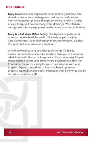 14 PATIENT GUIDEBOOK
DISCHARGE
Going Home Someone responsible needs to drive you home. You
should receive written discharge instructions for medications,
home or outpatient physical therapy, returning to prior activities
of daily living, and how to change your dressings. We will make
arrangements for any equipment needs during your hospitalization.
Going to a Sub-Acute Rehab Facility The decision to go home or
to sub-acute rehab will be made collectively by you, the Joint
Care Coordinator, your discharge planner, your surgeon, physical
therapist, and your insurance company.
We will communicate to you prior to discharge if a family
member or someone responsible needs to drive you to a subacute
rehabilitation facility or the hospital can help you arrange for paid
transportation. Either your primary care physician or a physician
from sub-acute will be caring for you in consultation with your
surgeon. Expect to stay three to five days, based upon your
progress. Upon discharge home, instructions will be given to you by
the sub-acute rehab staff.
 