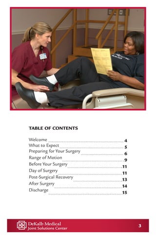 3
TABLE OF CONTENTS
Welcome
What to Expect
Preparing for Your Surgery
Range of Motion
Before Your Surgery
Day of Surgery
Post-Surgical Recovery
After Surgery
Discharge
4
5
6
9
11
11
13
14
15
 