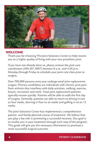 4 PATIENT GUIDEBOOK
WELCOME
Thank you for choosing The Joint Solutions Center to help restore
you to a higher quality of living with your new prosthetic joint.
If you have not already done so, please contact the joint care
coordinator (404.501.5697) between 8 a.m. and 4:30 p.m.
Monday through Friday to schedule your joint care class prior to
surgery.
Over 700,000 persons every year undergo total joint replacement
surgery. Primary candidates are individuals with chronic joint pain
from arthritis that interferes with daily activities, walking, exercise,
leisure, recreation and work. Total joint replacement patients
typically recover quickly. Patients will be able to walk the first day
of surgery. Generally, patients are able to return to driving in two
to four weeks, dancing in four to six weeks and golfing in six to 12
weeks.
The Joint Solutions Center has implemented a comprehensive
patient- and family-planned course of treatment. We believe that
you play a key role in promoting a successful recovery. Our goal is
to involve you in your treatment through each step of the program.
This guide will give you the necessary information to promote a
more successful surgical outcome.
 