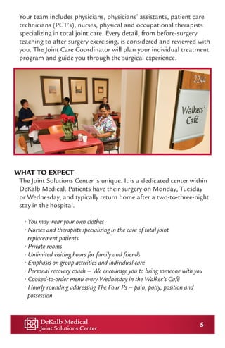 5
Your team includes physicians, physicians’ assistants, patient care
technicians (PCT’s), nurses, physical and occupational therapists
specializing in total joint care. Every detail, from before-surgery
teaching to after-surgery exercising, is considered and reviewed with
you. The Joint Care Coordinator will plan your individual treatment
program and guide you through the surgical experience.
WHAT TO EXPECT
The Joint Solutions Center is unique. It is a dedicated center within
DeKalb Medical. Patients have their surgery on Monday, Tuesday
or Wednesday, and typically return home after a two-to-three-night
stay in the hospital.
• You may wear your own clothes
• Nurses and therapists specializing in the care of total joint
replacement patients
• Private rooms
• Unlimited visiting hours for family and friends
• Emphasis on group activities and individual care
• Personal recovery coach – We encourage you to bring someone with you
• Cooked-to-order menu every Wednesday in the Walker’s Café
• Hourly rounding addressing The Four Ps – pain, potty, position and 	 	
possession
 