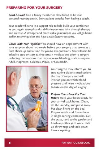 6 PATIENT GUIDEBOOK
PREPARING FOR YOUR SURGERY
Enlist A Coach Find a family member or close friend to be your
personal recovery coach. Every patient benefits from having a coach.
Your coach will serve in a support role to help build your confidence
as you regain strength and stability in your new joint through therapy
and exercise. A stronger and more stable joint means you will go home
earlier, recover quicker and have a satisfactory outcome.
Check With Your Physician You should have an appointment with
your surgeon about two weeks before your surgery that serves as a
final check-up and a time for you to ask questions. You will also be
asked to stop or start taking certain medications prior to surgery
including medications that may increase bleeding, such as aspirin,
Advil, Naproxen, Celebrex, Plavix, or Coumadin.
Your surgeon may inform you to
stop taking diabetic medications
the day of surgery and will
instruct you on which blood
pressure and heart medications
to take on the day of surgery.
Prepare Your Home For Your
Return Have your house ready for
your arrival back home. Clean,
do the laundry, and put it away.
Put clean linens on the bed.
Prepare meals and freeze them
in single-serving containers. Cut
the grass, tend to the garden and
finish any other yard work. Pick
up throw rugs and tack down
loose carpeting.
 