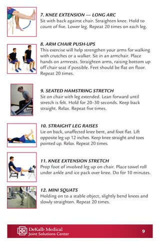 9
7. KNEE EXTENSION — LONG ARC
Sit with back against chair. Straighten knee. Hold to
count of five. Lower leg. Repeat 20 times on each leg.
8. ARM CHAIR PUSH-UPS
This exercise will help strengthen your arms for walking
with crutches or a walker. Sit in an armchair. Place
hands on armrests. Straighten arms, raising bottom up
off chair seat if possible. Feet should be flat on floor.
Repeat 20 times.
9. SEATED HAMSTRING STRETCH
Sit on chair with leg extended. Lean forward until
stretch is felt. Hold for 20–30 seconds. Keep back
straight. Relax. Repeat five times.
10. STRAIGHT LEG RAISES
Lie on back, unaffected knee bent, and foot flat. Lift
opposite leg up 12 inches. Keep knee straight and toes
pointed up. Relax. Repeat 20 times.
11. KNEE EXTENSION STRETCH
Prop foot of involved leg up on chair. Place towel roll
under ankle and ice pack over knee. Do for 10 minutes.
12. MINI SQUATS
Holding on to a stable object, slightly bend knees and
slowly straighten. Repeat 20 times.
 